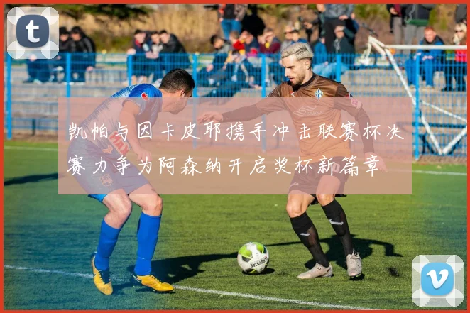 凯帕与因卡皮耶携手冲击联赛杯决赛力争为阿森纳开启奖杯新篇章