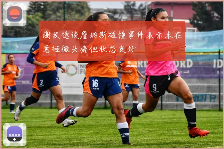 谢泼德谈詹姆斯碰撞事件表示未在意轻微头痛但状态良好