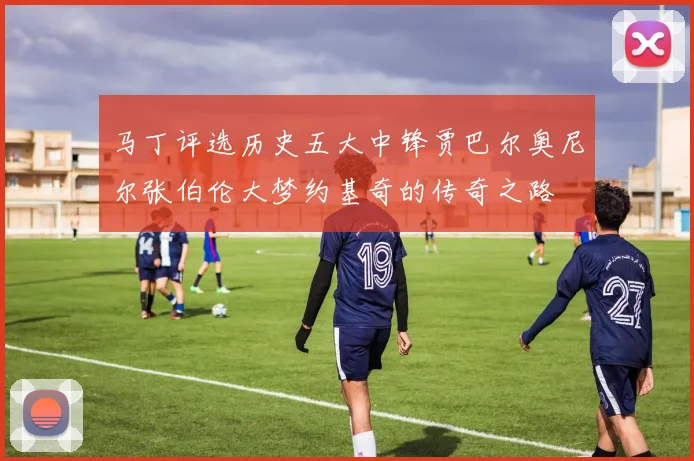 马丁评选历史五大中锋贾巴尔奥尼尔张伯伦大梦约基奇的传奇之路