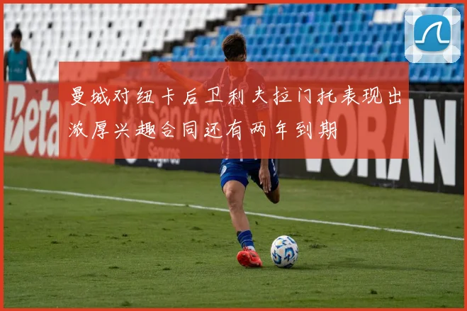 曼城对纽卡后卫利夫拉门托表现出浓厚兴趣合同还有两年到期