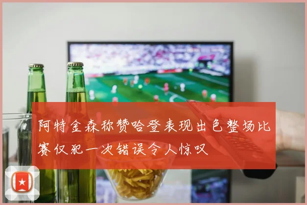 阿特金森称赞哈登表现出色整场比赛仅犯一次错误令人惊叹