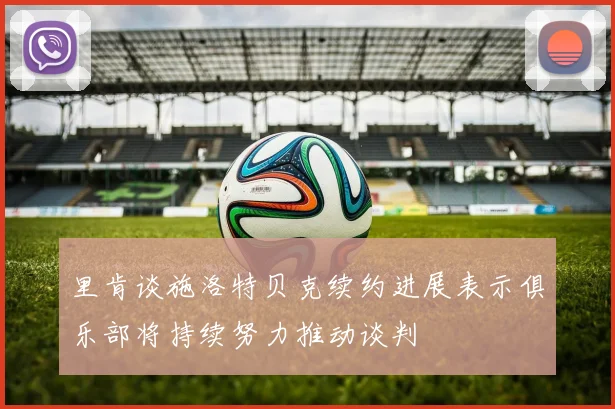 里肯谈施洛特贝克续约进展表示俱乐部将持续努力推动谈判