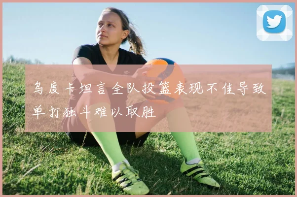 乌度卡坦言全队投篮表现不佳导致单打独斗难以取胜