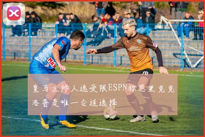 皇马主帅人选受限ESPN称恩里克克洛普是唯一合适选择