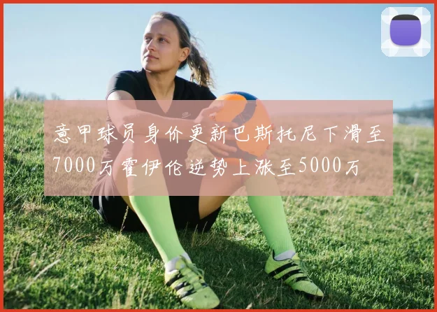 意甲球员身价更新巴斯托尼下滑至7000万霍伊伦逆势上涨至5000万