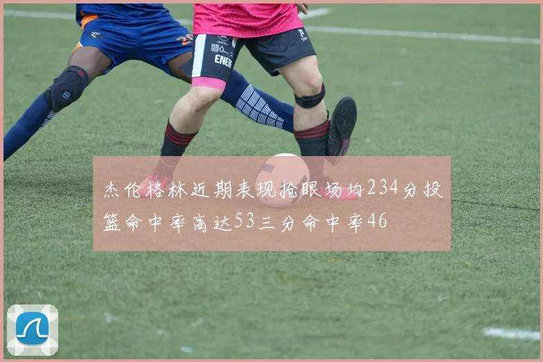 杰伦格林近期表现抢眼场均234分投篮命中率高达53三分命中率46