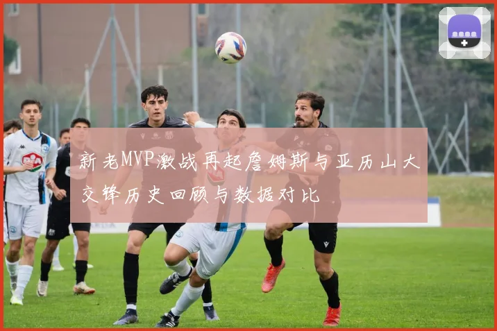 新老MVP激战再起詹姆斯与亚历山大交锋历史回顾与数据对比