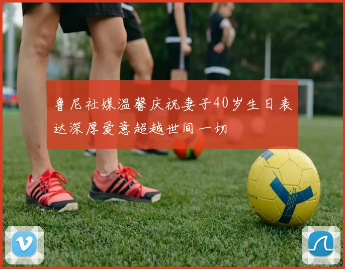 鲁尼社媒温馨庆祝妻子40岁生日表达深厚爱意超越世间一切