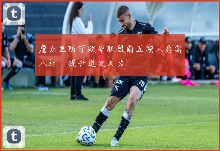 詹东里防守效率联盟前五湖人急需八村塁提升进攻火力