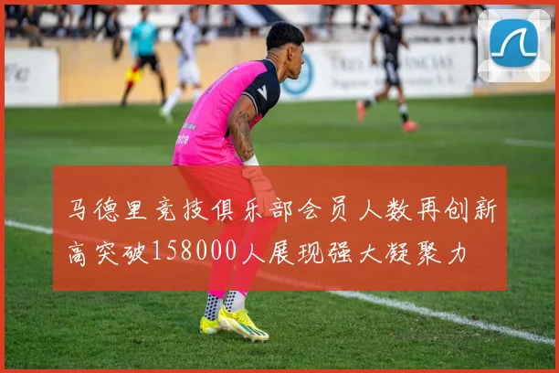 马德里竞技俱乐部会员人数再创新高突破158000人展现强大凝聚力