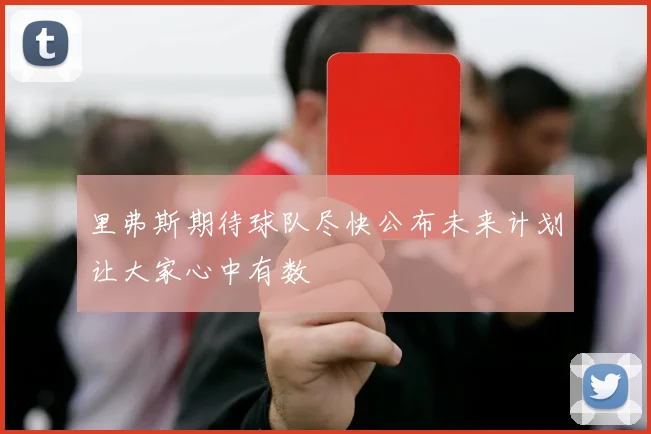 里弗斯期待球队尽快公布未来计划让大家心中有数